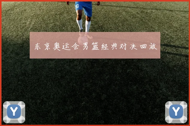 东京奥运会男篮经典对决回放