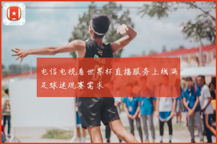 电信电视看世界杯直播服务上线满足球迷观赛需求
