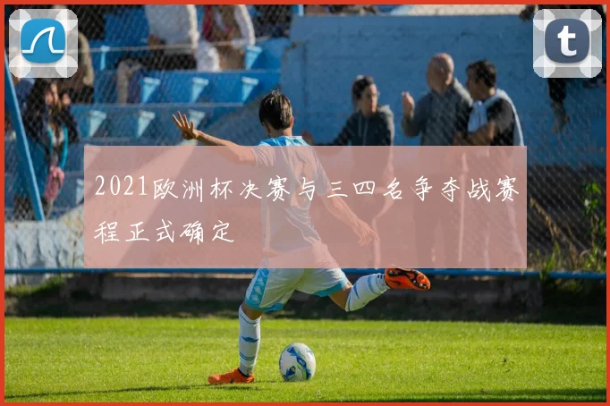 2021欧洲杯决赛与三四名争夺战赛程正式确定