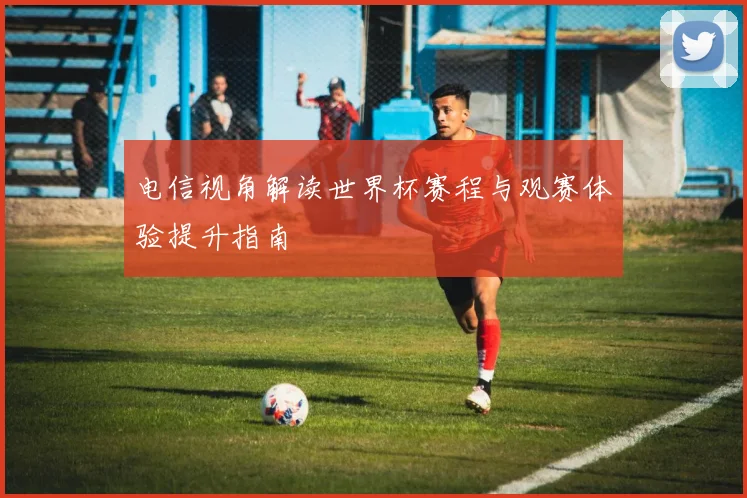 电信视角解读世界杯赛程与观赛体验提升指南