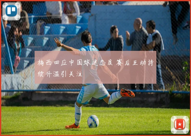 梅西回应中国球迷态度 赛后互动持续升温引关注