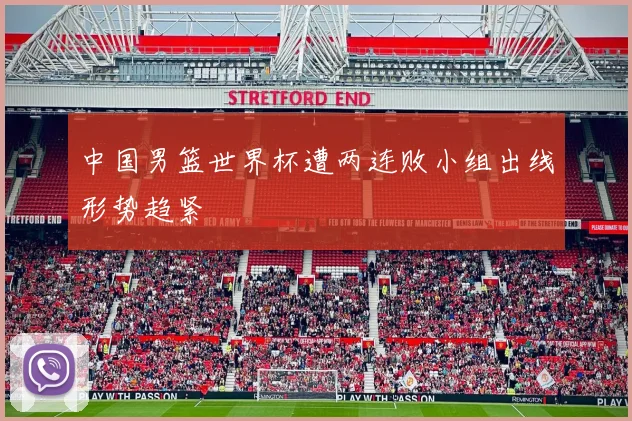 中国男篮世界杯遭两连败小组出线形势趋紧