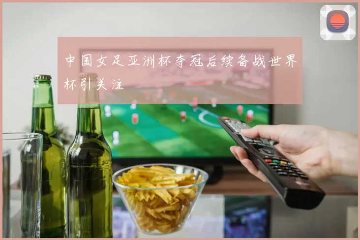 中国女足亚洲杯夺冠后续备战世界杯引关注