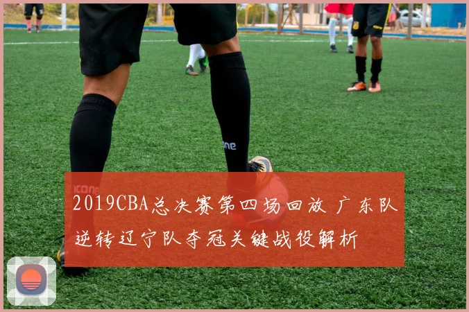 2019CBA总决赛第四场回放 广东队逆转辽宁队夺冠关键战役解析