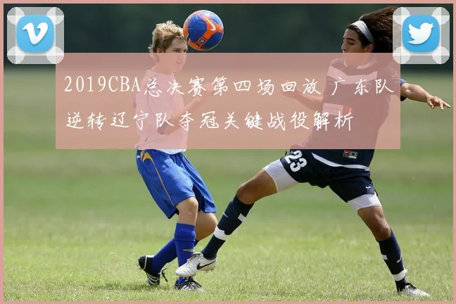 2019CBA总决赛第四场回放 广东队逆转辽宁队夺冠关键战役解析