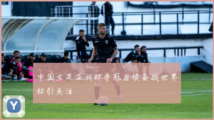 中国女足亚洲杯夺冠后续备战世界杯引关注