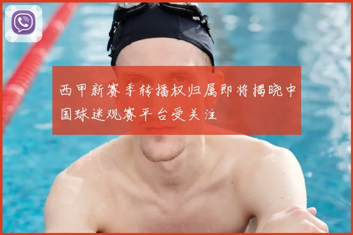 西甲新赛季转播权归属即将揭晓中国球迷观赛平台受关注