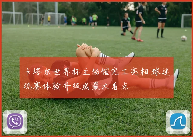 卡塔尔世界杯主场馆完工亮相 球迷观赛体验升级成最大看点