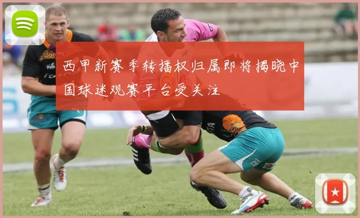 西甲新赛季转播权归属即将揭晓中国球迷观赛平台受关注