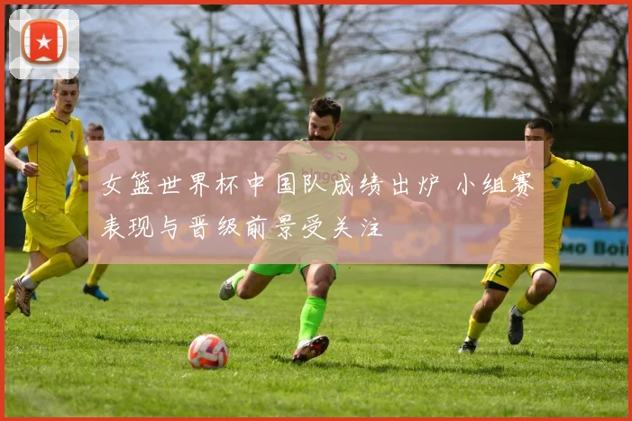 女篮世界杯中国队成绩出炉 小组赛表现与晋级前景受关注