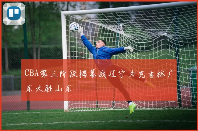CBA第三阶段揭幕战辽宁力克吉林广东大胜山东
