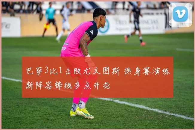 巴萨3比1击败尤文图斯 热身赛演练新阵容锋线多点开花