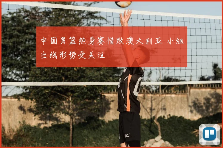 中国男篮热身赛惜败澳大利亚 小组出线形势受关注