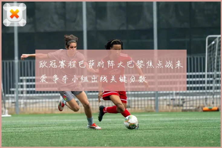 欧冠赛程巴萨对阵大巴黎焦点战来袭 争夺小组出线关键分数