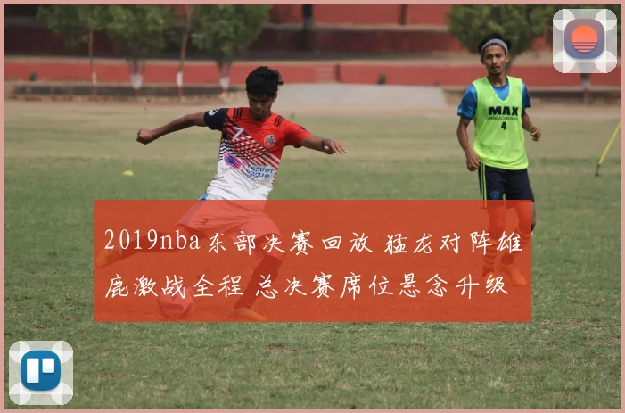 2019nba东部决赛回放 猛龙对阵雄鹿激战全程 总决赛席位悬念升级