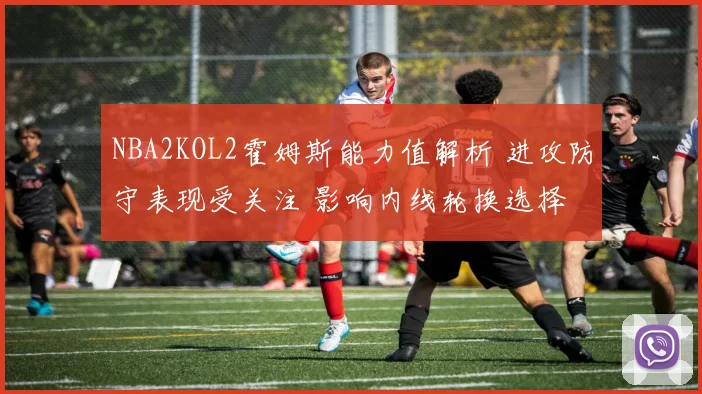 NBA2KOL2霍姆斯能力值解析 进攻防守表现受关注 影响内线轮换选择