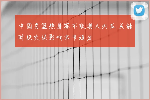 中国男篮热身赛不敌澳大利亚 关键时段失误影响末节追分