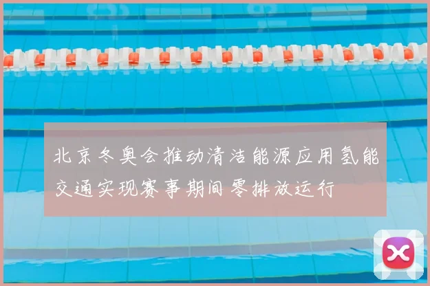 北京冬奥会推动清洁能源应用氢能交通实现赛事期间零排放运行