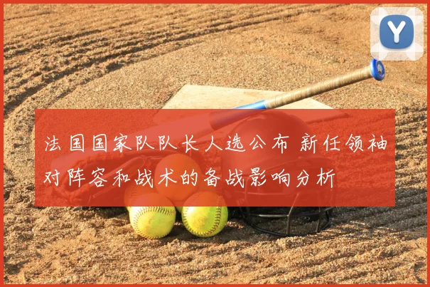 法国国家队队长人选公布 新任领袖对阵容和战术的备战影响分析