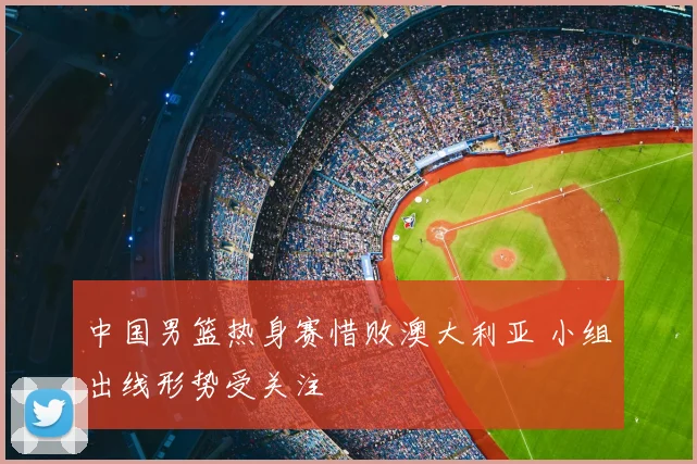 中国男篮热身赛惜败澳大利亚 小组出线形势受关注