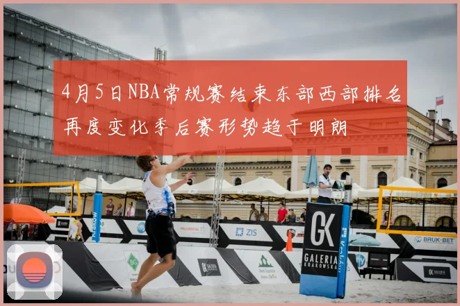 4月5日NBA常规赛结束东部西部排名再度变化季后赛形势趋于明朗