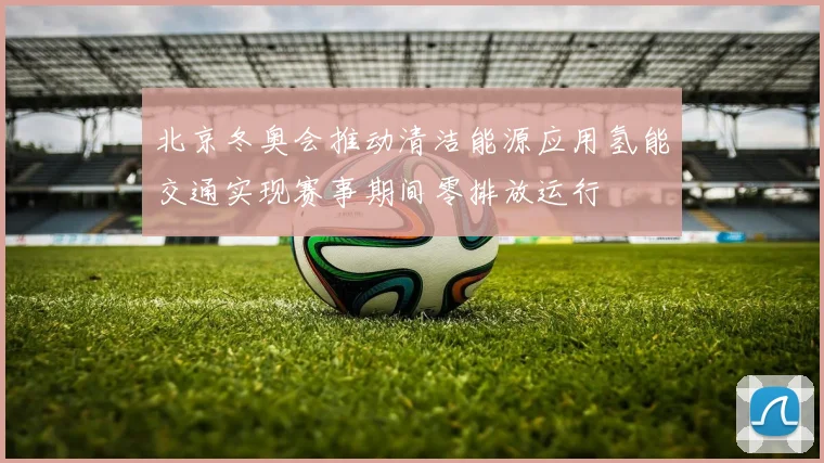 北京冬奥会推动清洁能源应用氢能交通实现赛事期间零排放运行