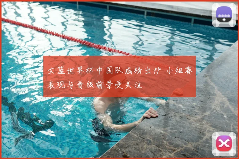 女篮世界杯中国队成绩出炉 小组赛表现与晋级前景受关注