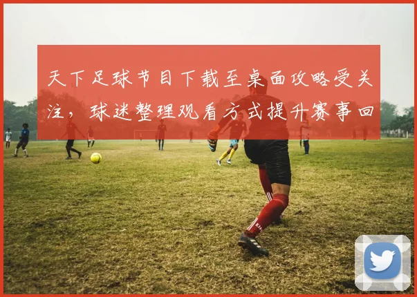天下足球节目下载至桌面攻略受关注，球迷整理观看方式提升赛事回看效率