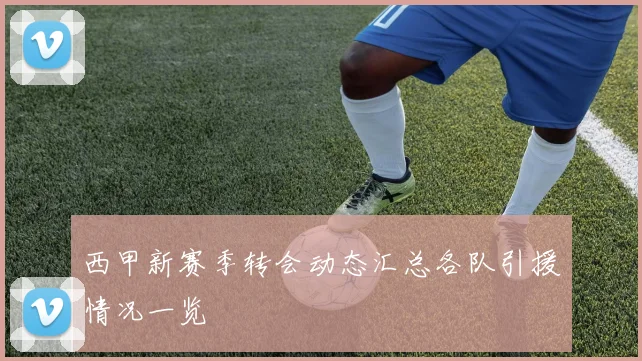 西甲新赛季转会动态汇总各队引援情况一览