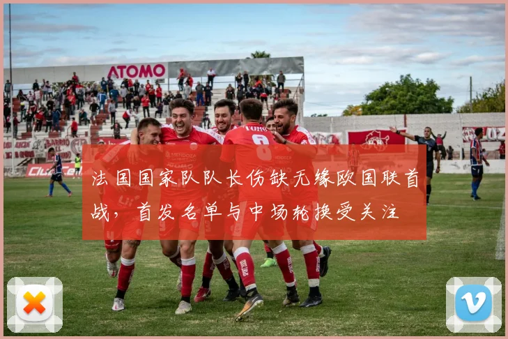 法国国家队队长伤缺无缘欧国联首战，首发名单与中场轮换受关注