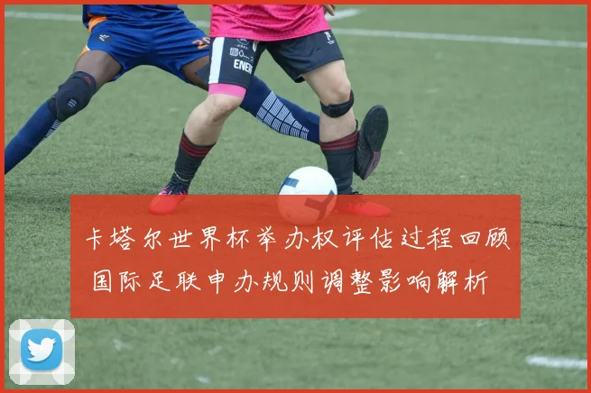 卡塔尔世界杯举办权评估过程回顾 国际足联申办规则调整影响解析