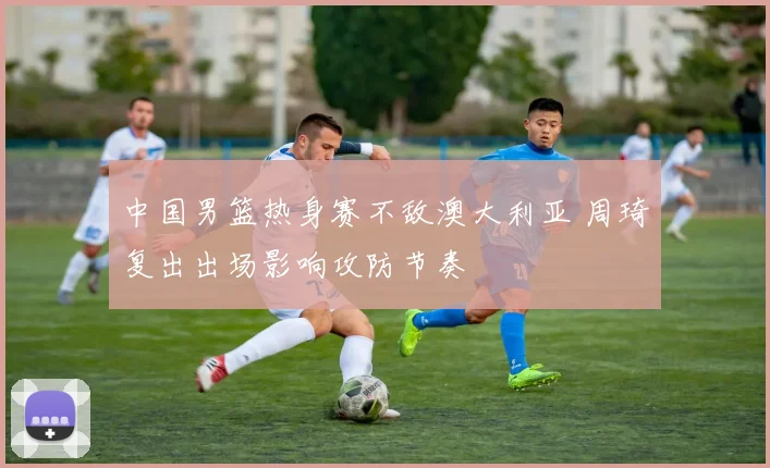 中国男篮热身赛不敌澳大利亚 周琦复出出场影响攻防节奏