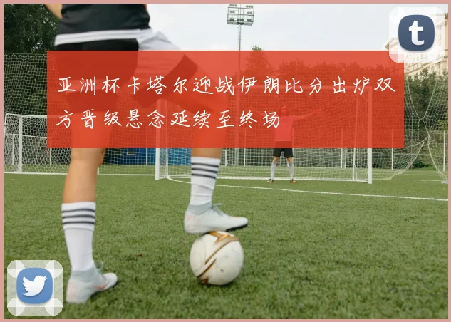 亚洲杯卡塔尔迎战伊朗比分出炉双方晋级悬念延续至终场