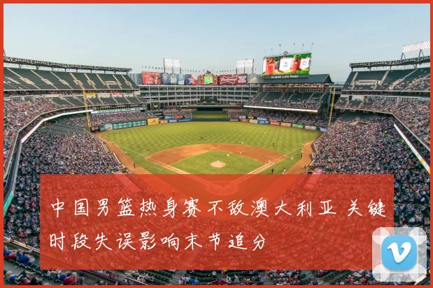 中国男篮热身赛不敌澳大利亚 关键时段失误影响末节追分