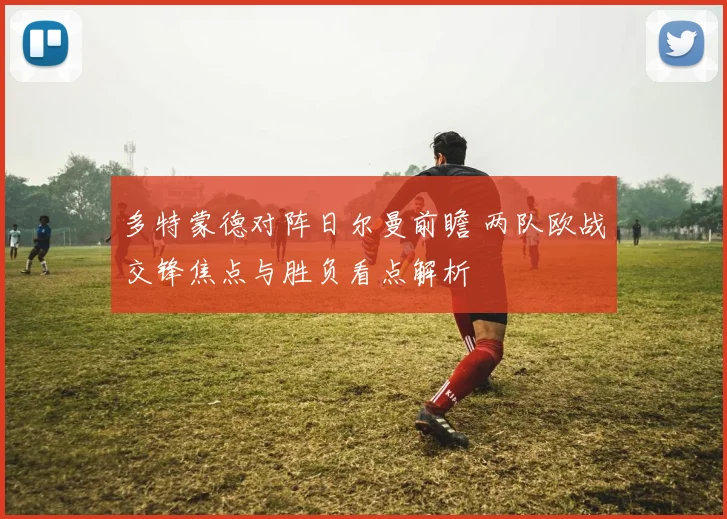 多特蒙德对阵日尔曼前瞻 两队欧战交锋焦点与胜负看点解析