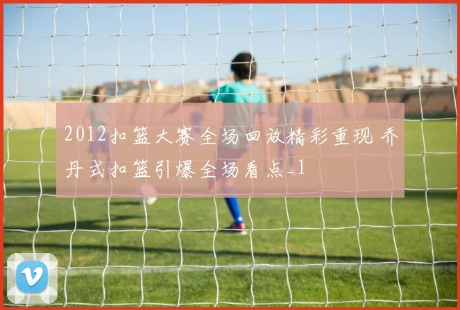2012扣篮大赛全场回放精彩重现 乔丹式扣篮引爆全场看点_1