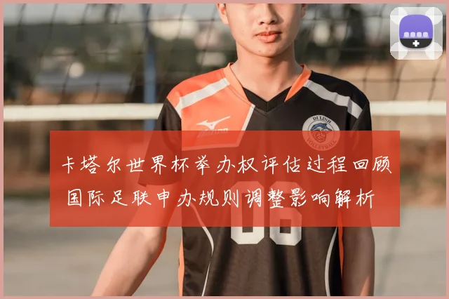 卡塔尔世界杯举办权评估过程回顾 国际足联申办规则调整影响解析