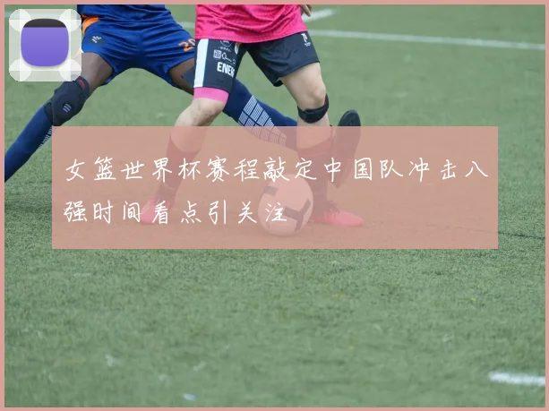女篮世界杯赛程敲定中国队冲击八强时间看点引关注