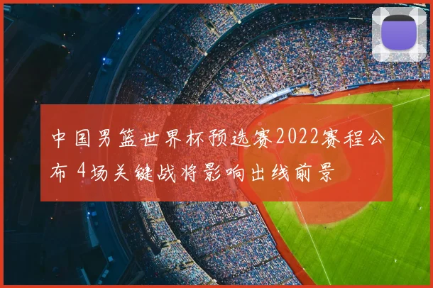 中国男篮世界杯预选赛2022赛程公布 4场关键战将影响出线前景