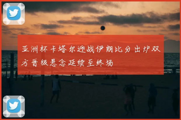 亚洲杯卡塔尔迎战伊朗比分出炉双方晋级悬念延续至终场